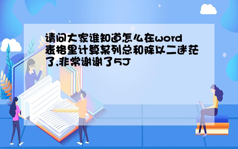 请问大家谁知道怎么在word表格里计算某列总和除以二迷茫了,非常谢谢了5J