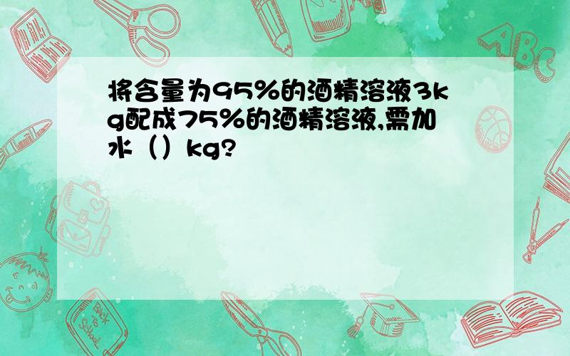 将含量为95％的酒精溶液3kg配成75％的酒精溶液,需加水（）kg?