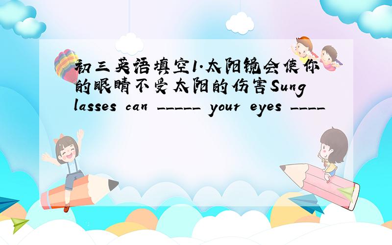 初三英语填空1.太阳镜会使你的眼睛不受太阳的伤害Sunglasses can _____ your eyes ____