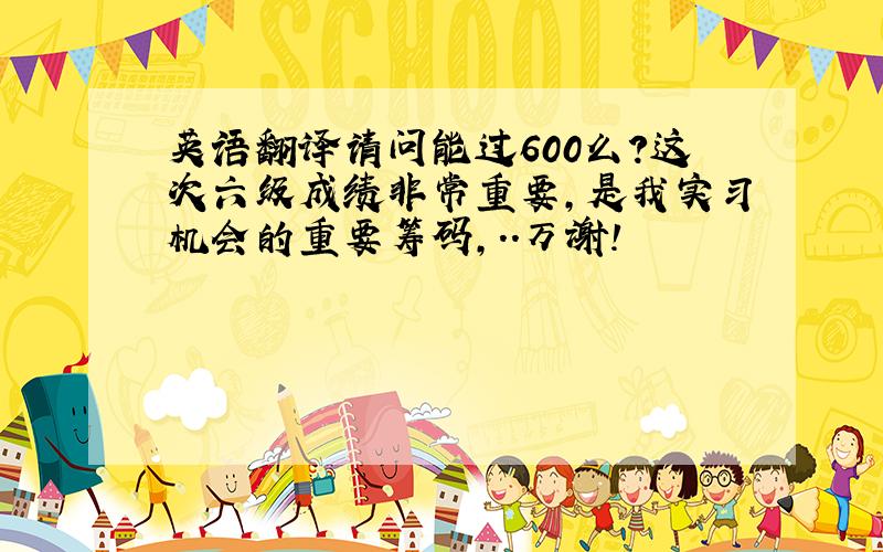 英语翻译请问能过600么?这次六级成绩非常重要,是我实习机会的重要筹码,..万谢!