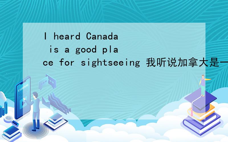 I heard Canada is a good place for sightseeing 我听说加拿大是一个观光旅游