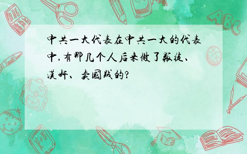 中共一大代表在中共一大的代表中,有那几个人后来做了叛徒、汉奸、卖国贼的?