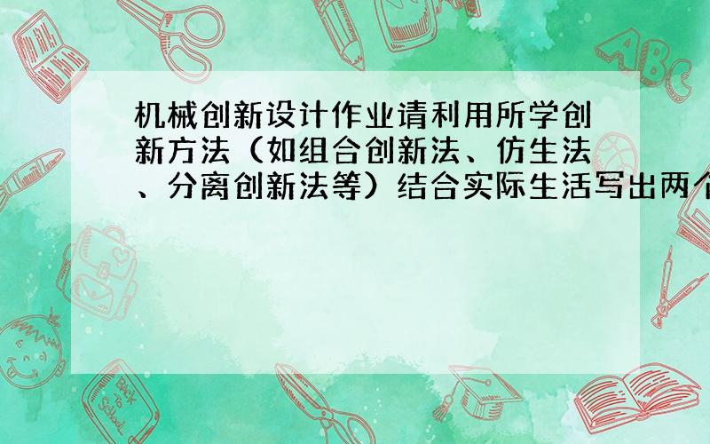 机械创新设计作业请利用所学创新方法（如组合创新法、仿生法、分离创新法等）结合实际生活写出两个创新发明,应从该发明是什么、