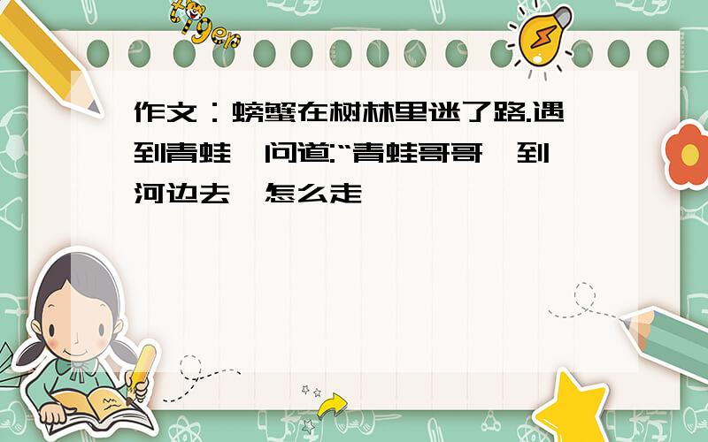 作文：螃蟹在树林里迷了路.遇到青蛙,问道:“青蛙哥哥,到河边去,怎么走……