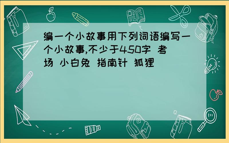 编一个小故事用下列词语编写一个小故事,不少于450字 考场 小白兔 指南针 狐狸