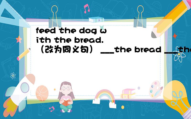 feed the dog with the bread.（改为同义句） ___the bread ___the dog.