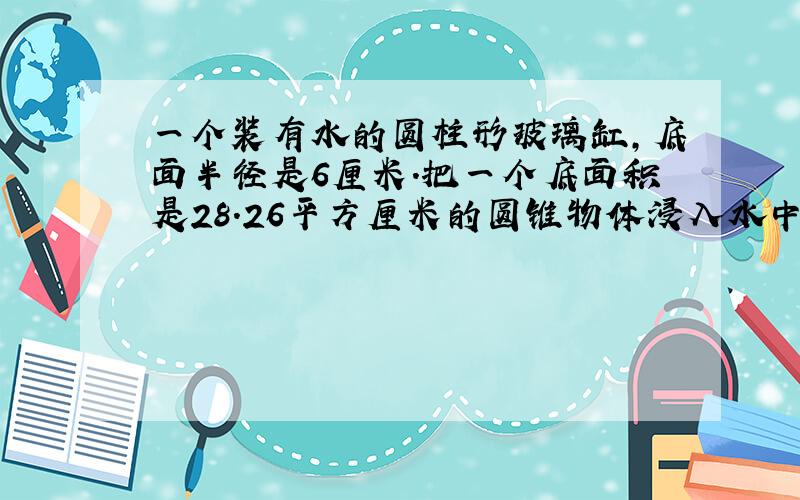 一个装有水的圆柱形玻璃缸,底面半径是6厘米.把一个底面积是28.26平方厘米的圆锥物体浸入水中,其中的水面上升了2.5厘