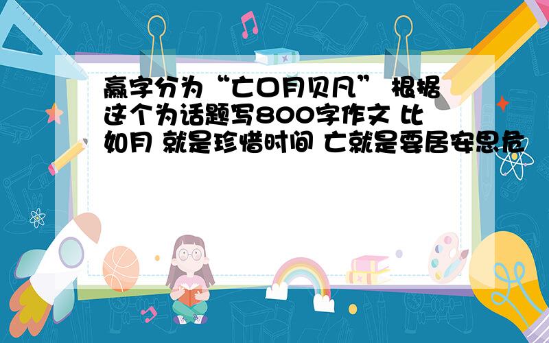 赢字分为“亡口月贝凡” 根据这个为话题写800字作文 比如月 就是珍惜时间 亡就是要居安思危