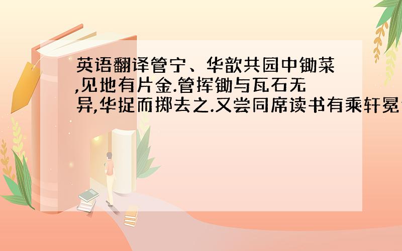 英语翻译管宁、华歆共园中锄菜,见地有片金.管挥锄与瓦石无异,华捉而掷去之.又尝同席读书有乘轩冕过门者宁读如故歆废书出观宁