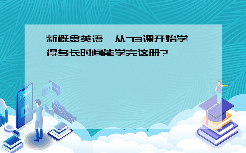 新概念英语一从73课开始学、得多长时间能学完这册?