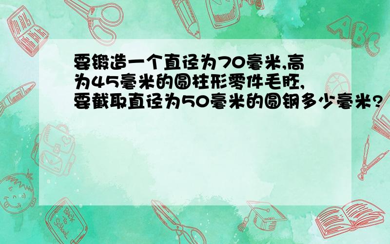 要锻造一个直径为70毫米,高为45毫米的圆柱形零件毛胚,要截取直径为50毫米的圆钢多少毫米?