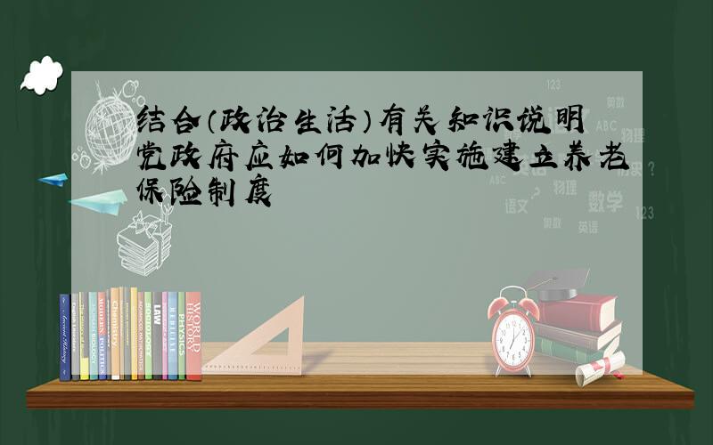 结合（政治生活）有关知识说明党政府应如何加快实施建立养老保险制度