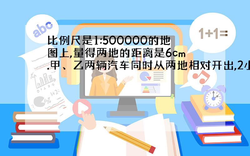 比例尺是1:500000的地图上,量得两地的距离是6cm.甲、乙两辆汽车同时从两地相对开出,2小时后相遇.已知