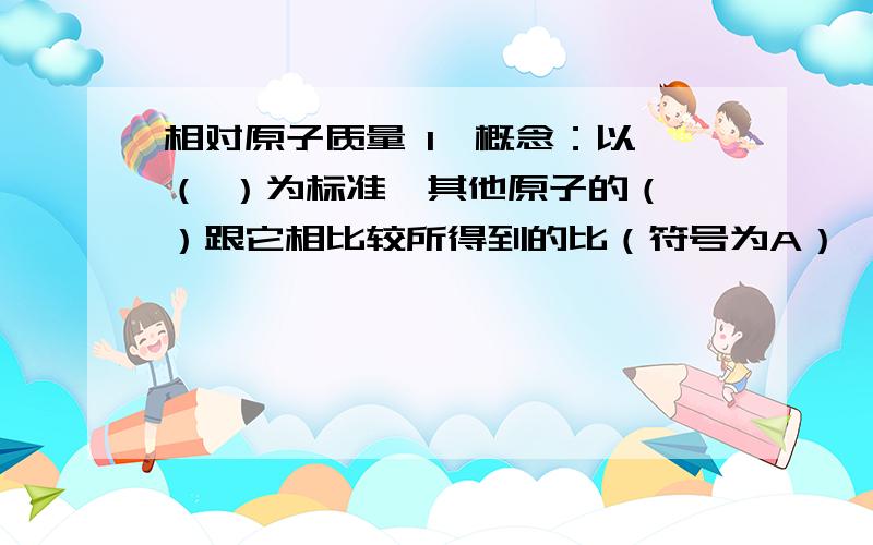 相对原子质量 1,概念：以 （ ）为标准,其他原子的（ ）跟它相比较所得到的比（符号为A）