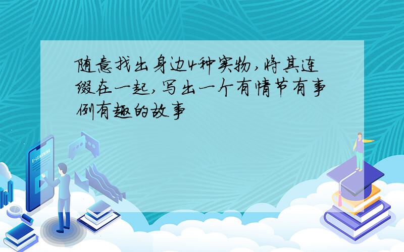 随意找出身边4种实物,将其连缀在一起,写出一个有情节有事例有趣的故事