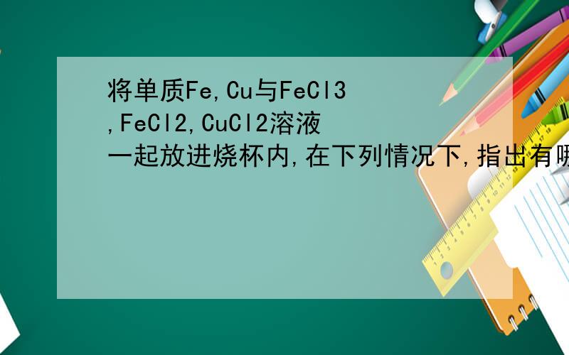 将单质Fe,Cu与FeCl3,FeCl2,CuCl2溶液一起放进烧杯内,在下列情况下,指出有哪些阳离子（不考虑阴离子）或