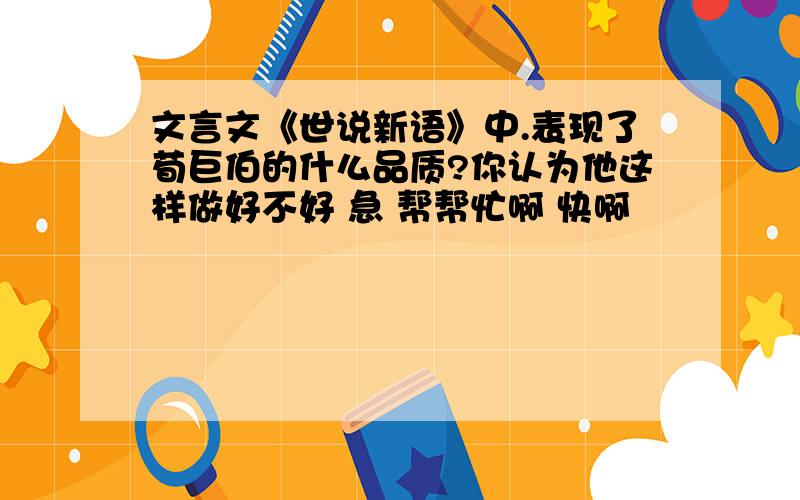 文言文《世说新语》中.表现了荀巨伯的什么品质?你认为他这样做好不好 急 帮帮忙啊 快啊