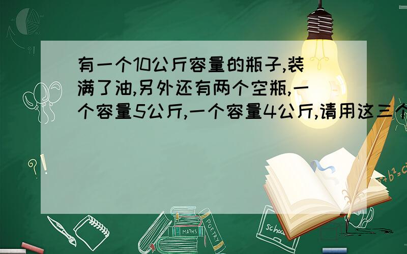 有一个10公斤容量的瓶子,装满了油,另外还有两个空瓶,一个容量5公斤,一个容量4公斤,请用这三个瓶子,把10公斤油分成3