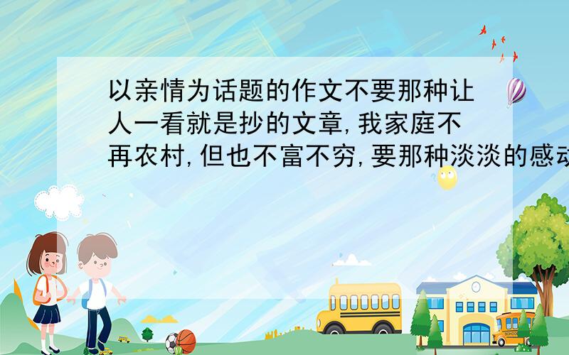 以亲情为话题的作文不要那种让人一看就是抄的文章,我家庭不再农村,但也不富不穷,要那种淡淡的感动的,小事情体现出,没分了,