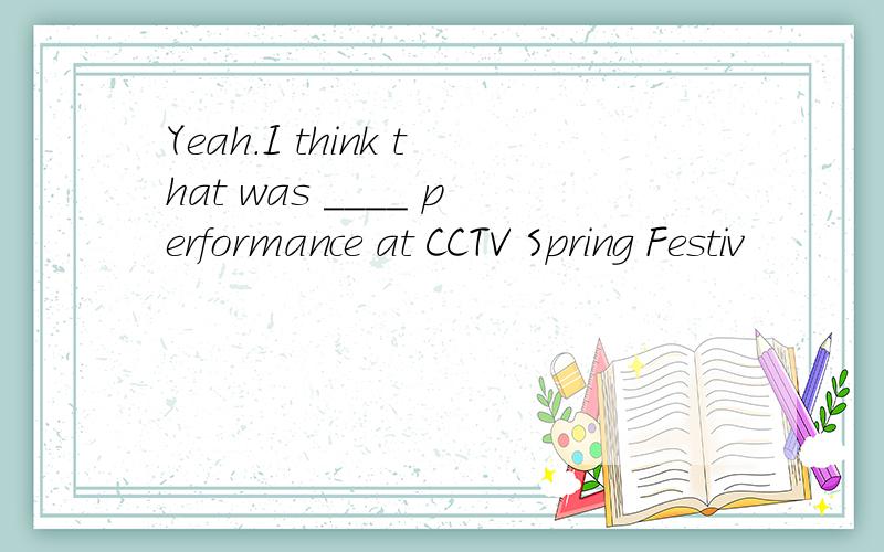 Yeah.I think that was ____ performance at CCTV Spring Festiv