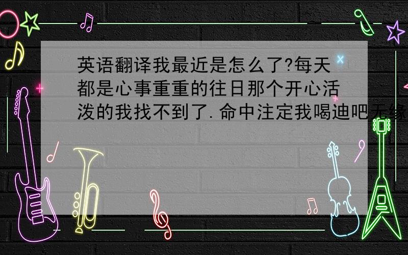 英语翻译我最近是怎么了?每天都是心事重重的往日那个开心活泼的我找不到了.命中注定我喝迪吧无缘!那个地方和我很遥远或许是你