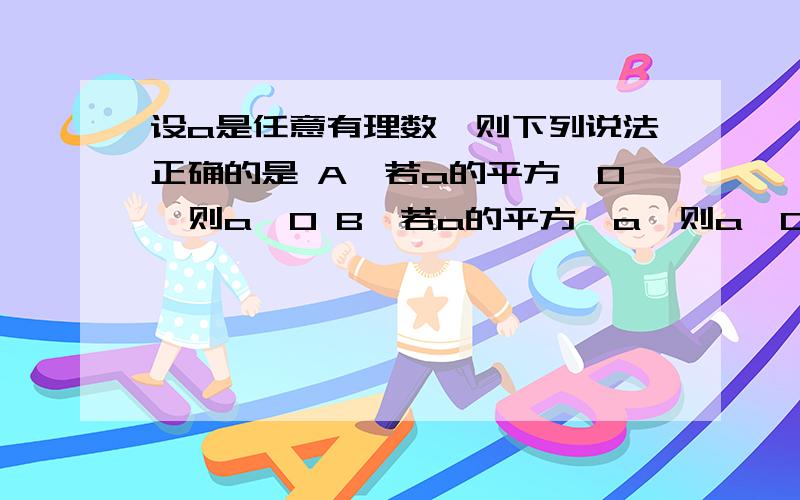 设a是任意有理数,则下列说法正确的是 A、若a的平方＞0,则a＞0 B、若a的平方＞a,则a＞0 C、若a的平方＜