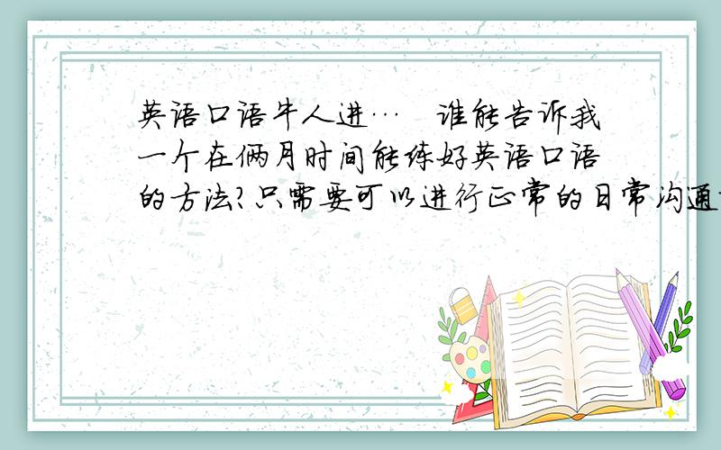 英语口语牛人进…　谁能告诉我一个在俩月时间能练好英语口语的方法?只需要可以进行正常的日常沟通就行…希望以诚回答,非诚勿答