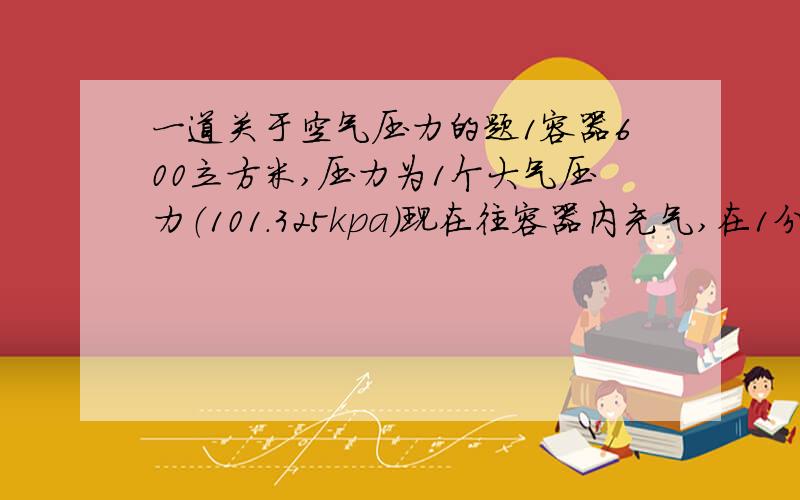 一道关于空气压力的题1容器600立方米,压力为1个大气压力（101.325kpa）现在往容器内充气,在1分钟内需将压力增
