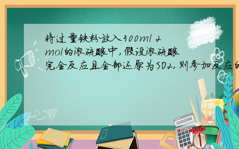 将过量铁粉放入300ml 2mol的浓硫酸中,假设浓硫酸完全反应且全部还原为SO2,则参加反应的Fe的质量为?