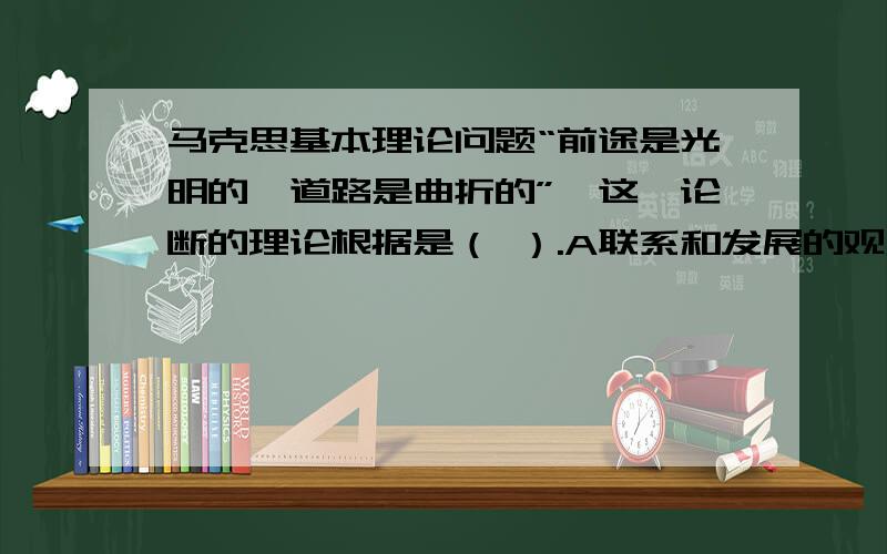 马克思基本理论问题“前途是光明的,道路是曲折的”,这一论断的理论根据是（ ）.A联系和发展的观点 B对立统一规律 C质量