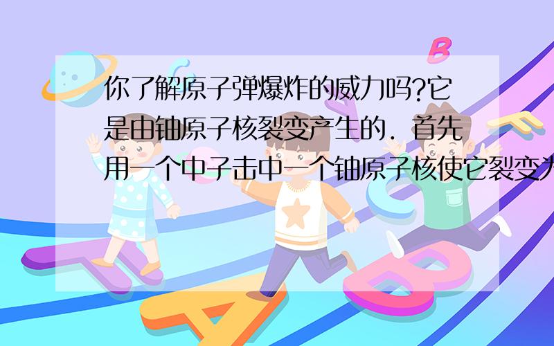 你了解原子弹爆炸的威力吗?它是由铀原子核裂变产生的．首先用一个中子击中一个铀原子核使它裂变为两个原子核,同时释放出两个中