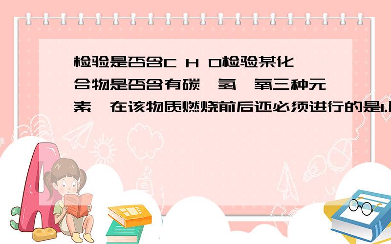 检验是否含C H O检验某化合物是否含有碳、氢、氧三种元素,在该物质燃烧前后还必须进行的是1.用带火星的木条检验；2用无