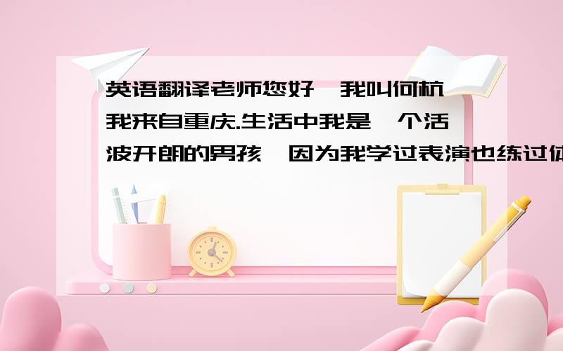 英语翻译老师您好,我叫何杭,我来自重庆.生活中我是一个活波开朗的男孩,因为我学过表演也练过体育.但是我最爱的是航空,这是