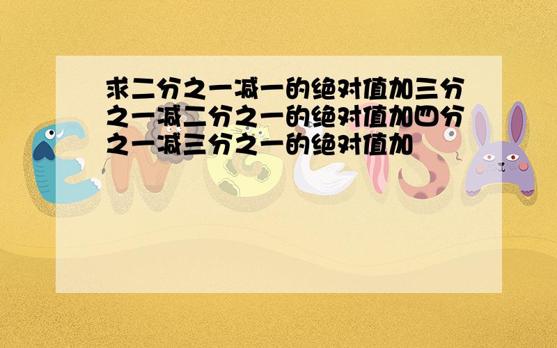 求二分之一减一的绝对值加三分之一减二分之一的绝对值加四分之一减三分之一的绝对值加