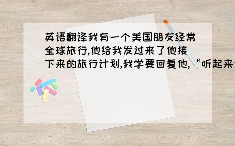 英语翻译我有一个美国朋友经常全球旅行,他给我发过来了他接下来的旅行计划,我学要回复他,“听起来你们又将度过一个很好的旅途