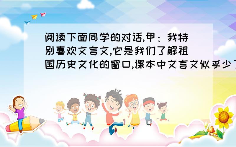 阅读下面同学的对话,甲：我特别喜欢文言文,它是我们了解祖国历史文化的窗口,课本中文言文似乎少了点.乙：我校老师除了讲课本