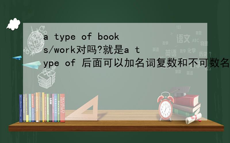 a type of books/work对吗?就是a type of 后面可以加名词复数和不可数名词吗?