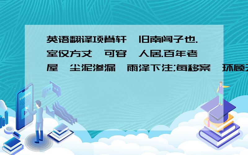 英语翻译项脊轩,旧南阁子也.室仅方丈,可容一人居.百年老屋,尘泥渗漏,雨泽下注;每移案,环顾无可置者.又北向,不能得日,