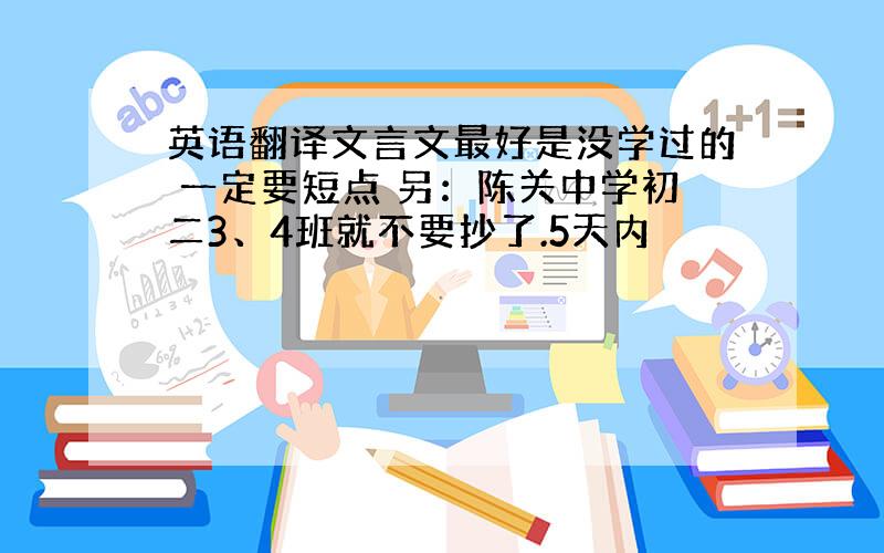 英语翻译文言文最好是没学过的 一定要短点 另：陈关中学初二3、4班就不要抄了.5天内