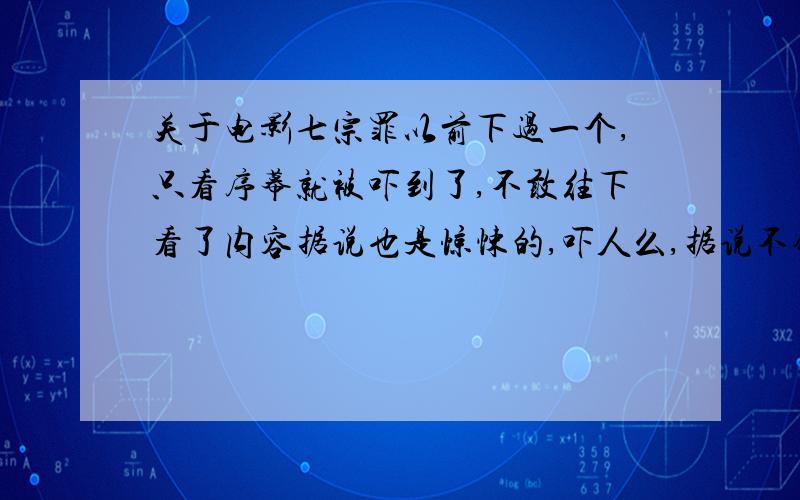 关于电影七宗罪以前下过一个,只看序幕就被吓到了,不敢往下看了内容据说也是惊悚的,吓人么,据说不错,很想看,如果内容不吓人