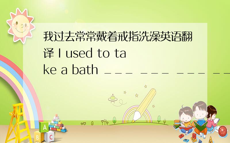 我过去常常戴着戒指洗澡英语翻译 I used to take a bath ___ ___ ___ ___.