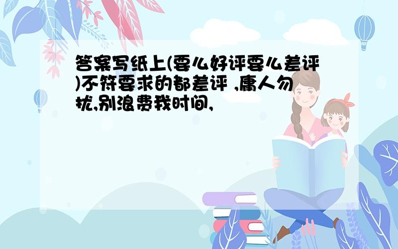 答案写纸上(要么好评要么差评)不符要求的都差评 ,庸人勿扰,别浪费我时间,