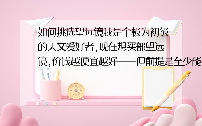 如何挑选望远镜我是个极为初级的天文爱好者,现在想买部望远镜,价钱越便宜越好——但前提是至少能看清太阳系内各行星.由于实在