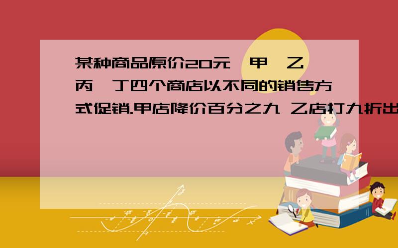 某种商品原价20元,甲、乙、丙、丁四个商店以不同的销售方式促销.甲店降价百分之九 乙店打九折出售