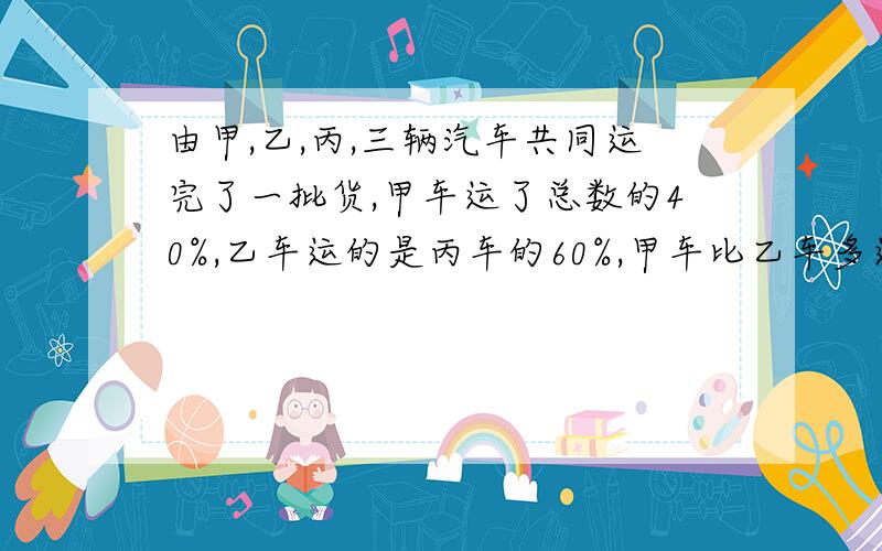 由甲,乙,丙,三辆汽车共同运完了一批货,甲车运了总数的40%,乙车运的是丙车的60%,甲车比乙车多运28吨