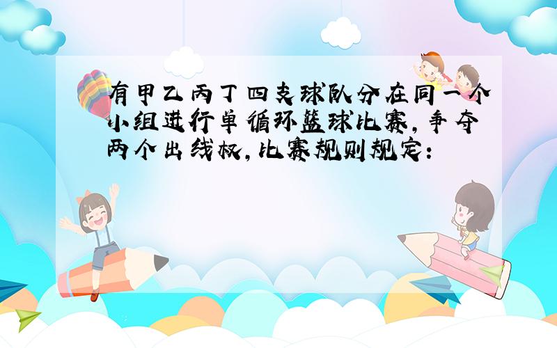 有甲乙丙丁四支球队分在同一个小组进行单循环篮球比赛,争夺两个出线权,比赛规则规定：