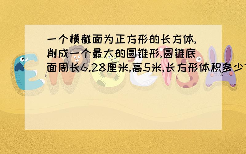 一个横截面为正方形的长方体,削成一个最大的圆锥形,圆锥底面周长6.28厘米,高5米,长方形体积多少?