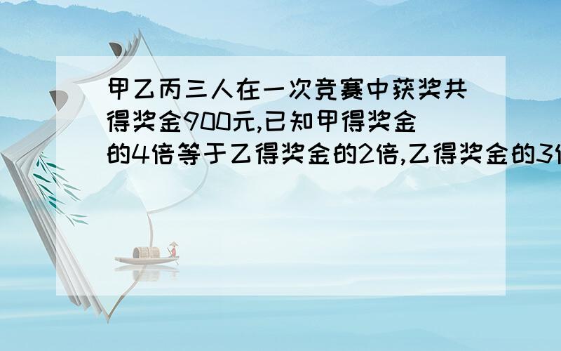 甲乙丙三人在一次竞赛中获奖共得奖金900元,已知甲得奖金的4倍等于乙得奖金的2倍,乙得奖金的3倍等于丙得