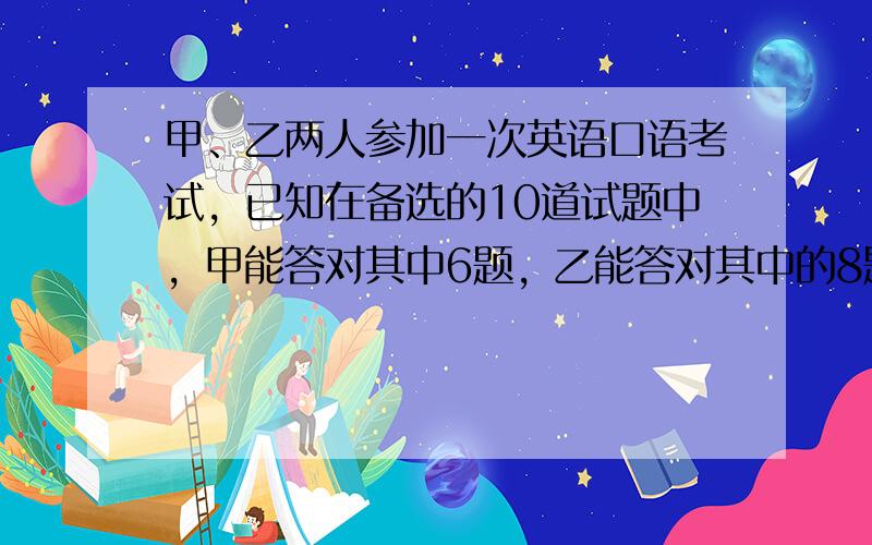 甲、乙两人参加一次英语口语考试，已知在备选的10道试题中，甲能答对其中6题，乙能答对其中的8题，规定每次考试都从备选题中