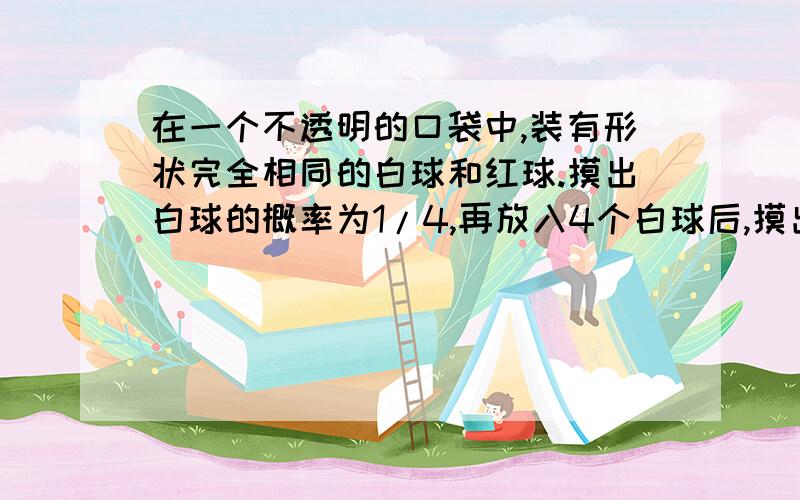 在一个不透明的口袋中,装有形状完全相同的白球和红球.摸出白球的概率为1/4,再放入4个白球后,摸出白球概率变2/5,则原